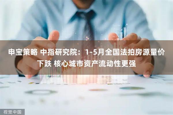 申宝策略 中指研究院：1-5月全国法拍房源量价下跌 核心城市资产流动性更强