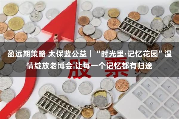 盈远期策略 太保蓝公益丨“时光里·记忆花园”温情绽放老博会 让每一个记忆都有归途