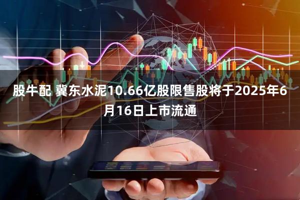 股牛配 冀东水泥10.66亿股限售股将于2025年6月16日上市流通