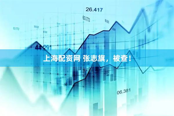 上海配资网 张志旗，被查！