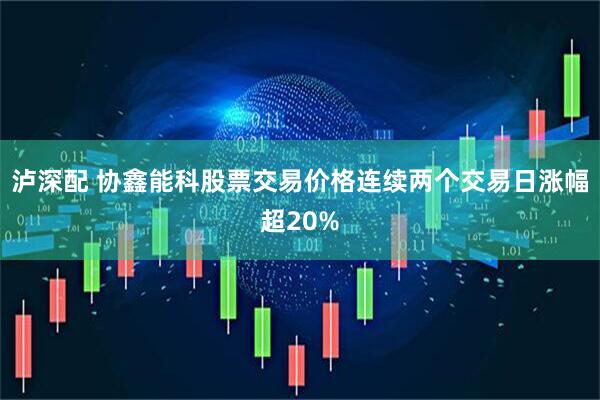 泸深配 协鑫能科股票交易价格连续两个交易日涨幅超20%