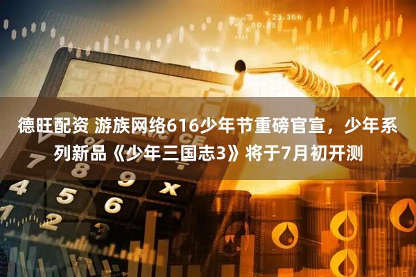 德旺配资 游族网络616少年节重磅官宣，少年系列新品《少年三国志3》将于7月初开测