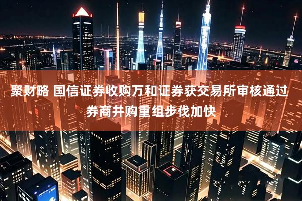 聚财略 国信证券收购万和证券获交易所审核通过 券商并购重组步伐加快