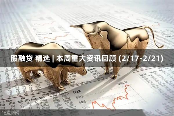 股融贷 精选 | 本周重大资讯回顾 (2/17-2/21)