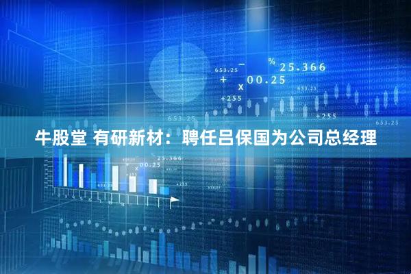 牛股堂 有研新材：聘任吕保国为公司总经理