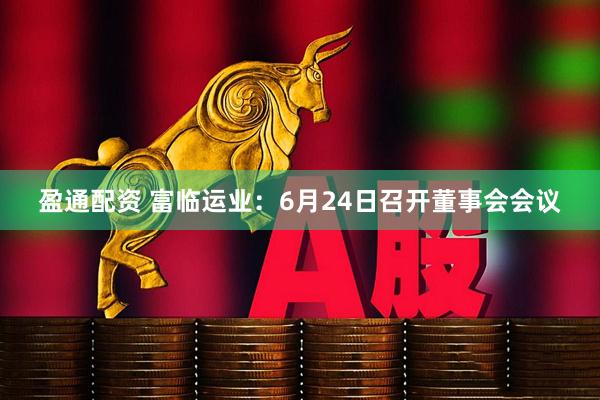 盈通配资 富临运业：6月24日召开董事会会议