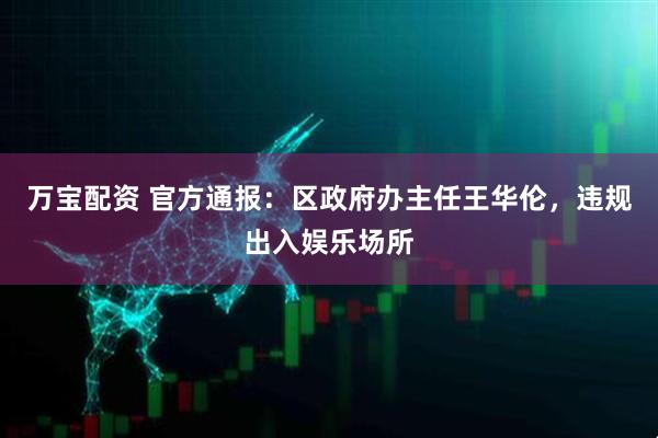 万宝配资 官方通报：区政府办主任王华伦，违规出入娱乐场所