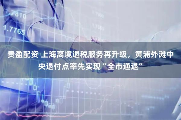 贵盈配资 上海离境退税服务再升级，黄浦外滩中央退付点率先实现“全市通退”
