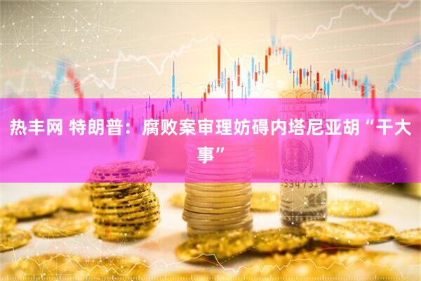 热丰网 特朗普：腐败案审理妨碍内塔尼亚胡“干大事”
