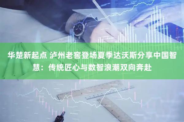 华楚新起点 泸州老窖登场夏季达沃斯分享中国智慧：传统匠心与数智浪潮双向奔赴