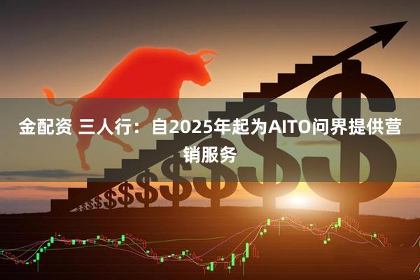 金配资 三人行：自2025年起为AITO问界提供营销服务