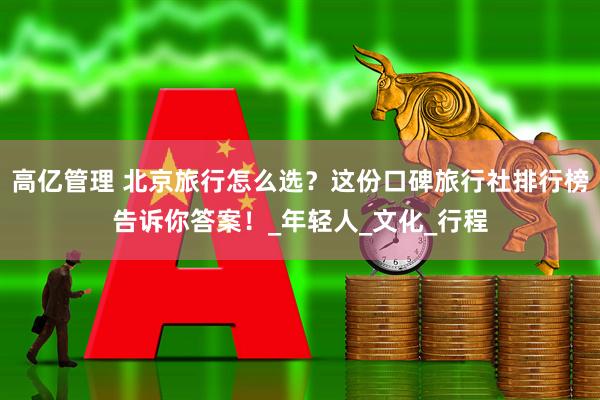 高亿管理 北京旅行怎么选？这份口碑旅行社排行榜告诉你答案！_年轻人_文化_行程