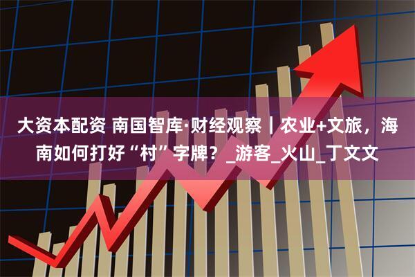 大资本配资 南国智库·财经观察｜农业+文旅，海南如何打好“村”字牌？_游客_火山_丁文文
