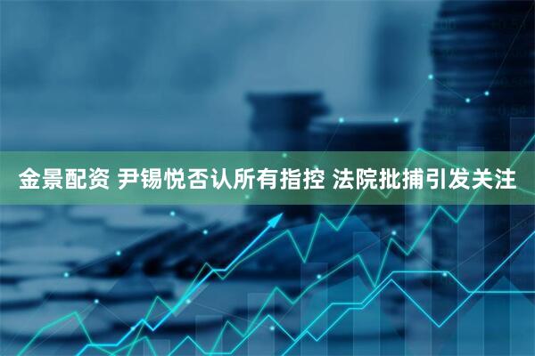 金景配资 尹锡悦否认所有指控 法院批捕引发关注