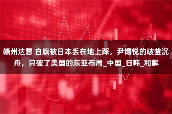 赣州达慧 白旗被日本丢在地上踩，尹锡悦的破釜沉舟，只破了美国的东亚布局_中国_日韩_和解