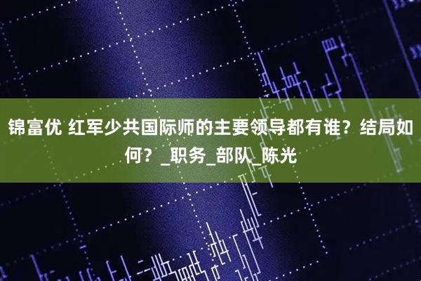 锦富优 红军少共国际师的主要领导都有谁？结局如何？_职务_部队_陈光
