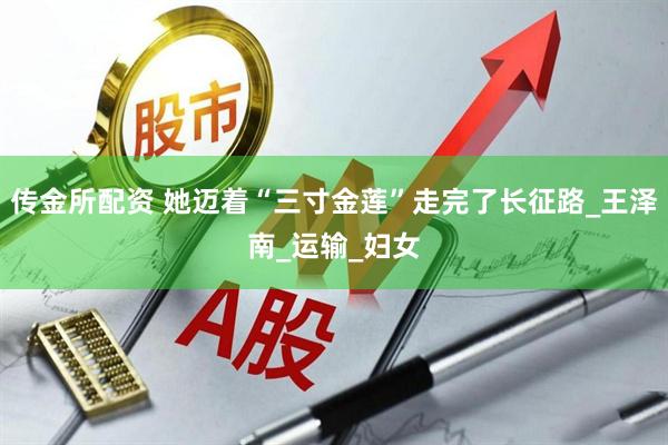 传金所配资 她迈着“三寸金莲”走完了长征路_王泽南_运输_妇女