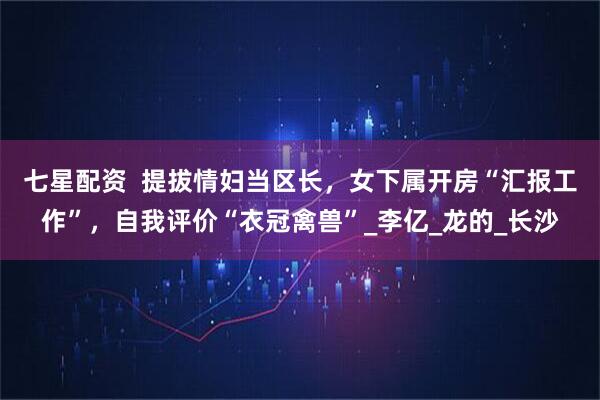 七星配资  提拔情妇当区长，女下属开房“汇报工作”，自我评价“衣冠禽兽”_李亿_龙的_长沙