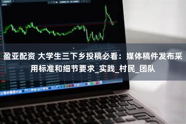 盈亚配资 大学生三下乡投稿必看：媒体稿件发布采用标准和细节要求_实践_村民_团队