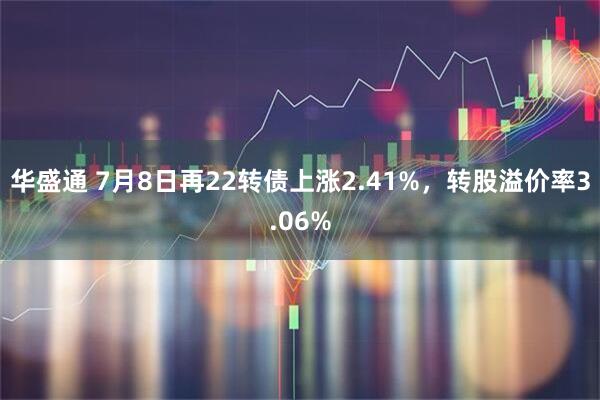 华盛通 7月8日再22转债上涨2.41%，转股溢价率3.06%