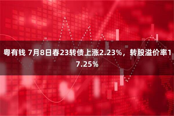 粤有钱 7月8日春23转债上涨2.23%，转股溢价率17.25%