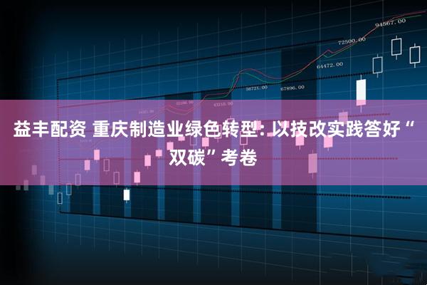益丰配资 重庆制造业绿色转型: 以技改实践答好“双碳”考卷