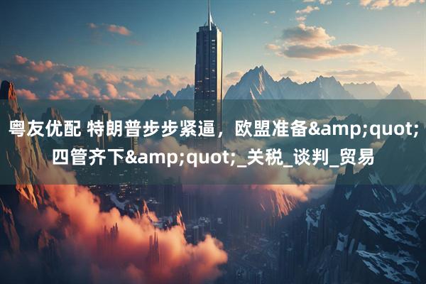 粤友优配 特朗普步步紧逼，欧盟准备&quot;四管齐下&quot;_关税_谈判_贸易