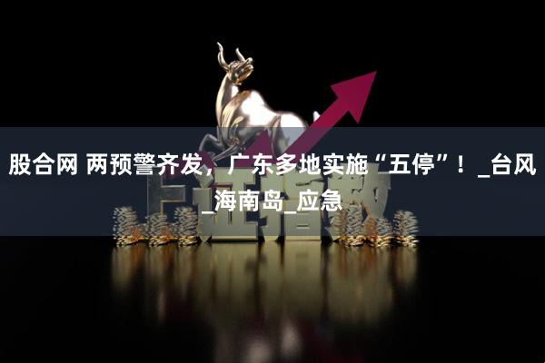 股合网 两预警齐发，广东多地实施“五停”！_台风_海南岛_应急