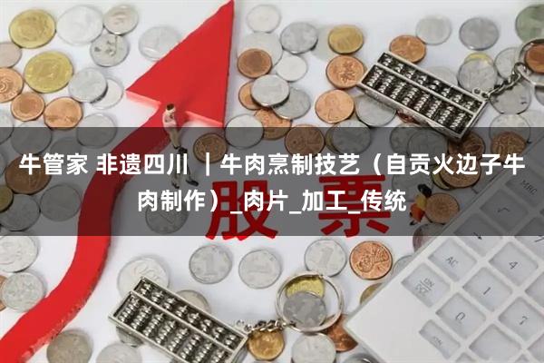 牛管家 非遗四川 ｜牛肉烹制技艺（自贡火边子牛肉制作）_肉片_加工_传统