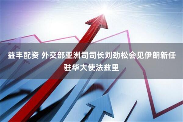 益丰配资 外交部亚洲司司长刘劲松会见伊朗新任驻华大使法兹里