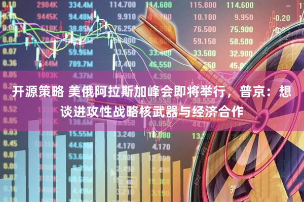 开源策略 美俄阿拉斯加峰会即将举行，普京：想谈进攻性战略核武器与经济合作