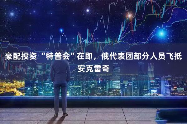 豪配投资 “特普会”在即，俄代表团部分人员飞抵安克雷奇