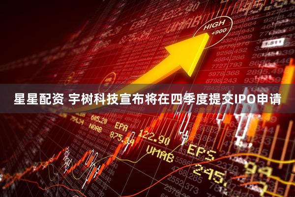 星星配资 宇树科技宣布将在四季度提交IPO申请