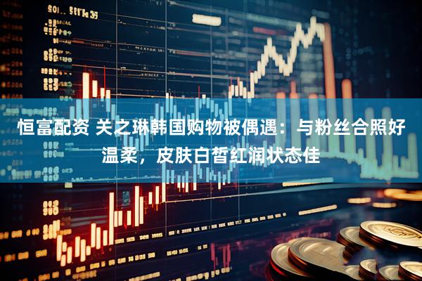 恒富配资 关之琳韩国购物被偶遇：与粉丝合照好温柔，皮肤白皙红润状态佳