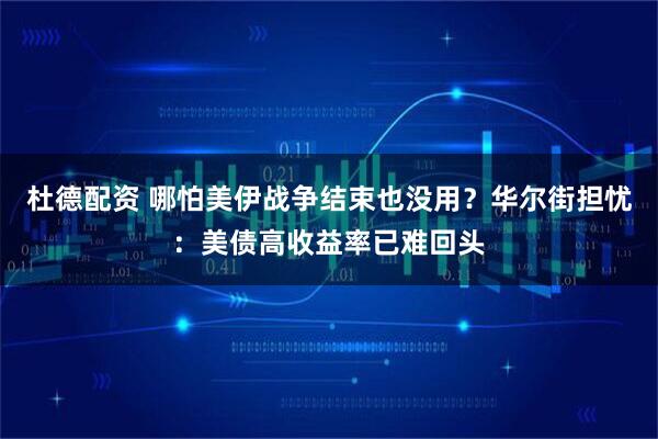杜德配资 哪怕美伊战争结束也没用？华尔街担忧：美债高收益率已难回头