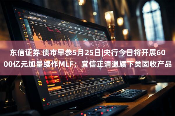 东信证券 债市早参5月25日|央行今日将开展6000亿元加量续作MLF；宜信正清退旗下类固收产品