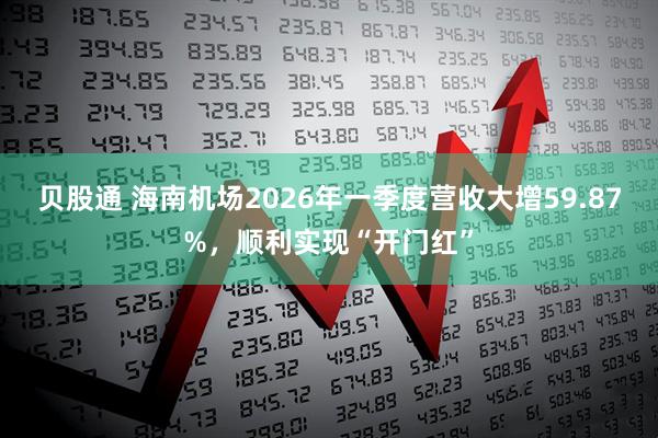 贝股通 海南机场2026年一季度营收大增59.87%，顺利实现“开门红”